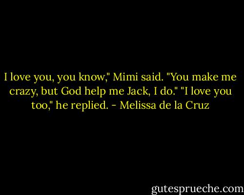 I love you, you know," Mimi said. "You make me crazy, but God help me Jack, I do."<br />"I love you too," he replied. - Melissa de la Cruz