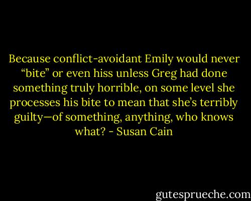 Because conflict-avoidant Emily would never “bite” or even hiss unless Greg had done something truly horrible, on some level she processes his bite to mean that she’s terribly guilty—of something, anything, who knows what? - Susan Cain