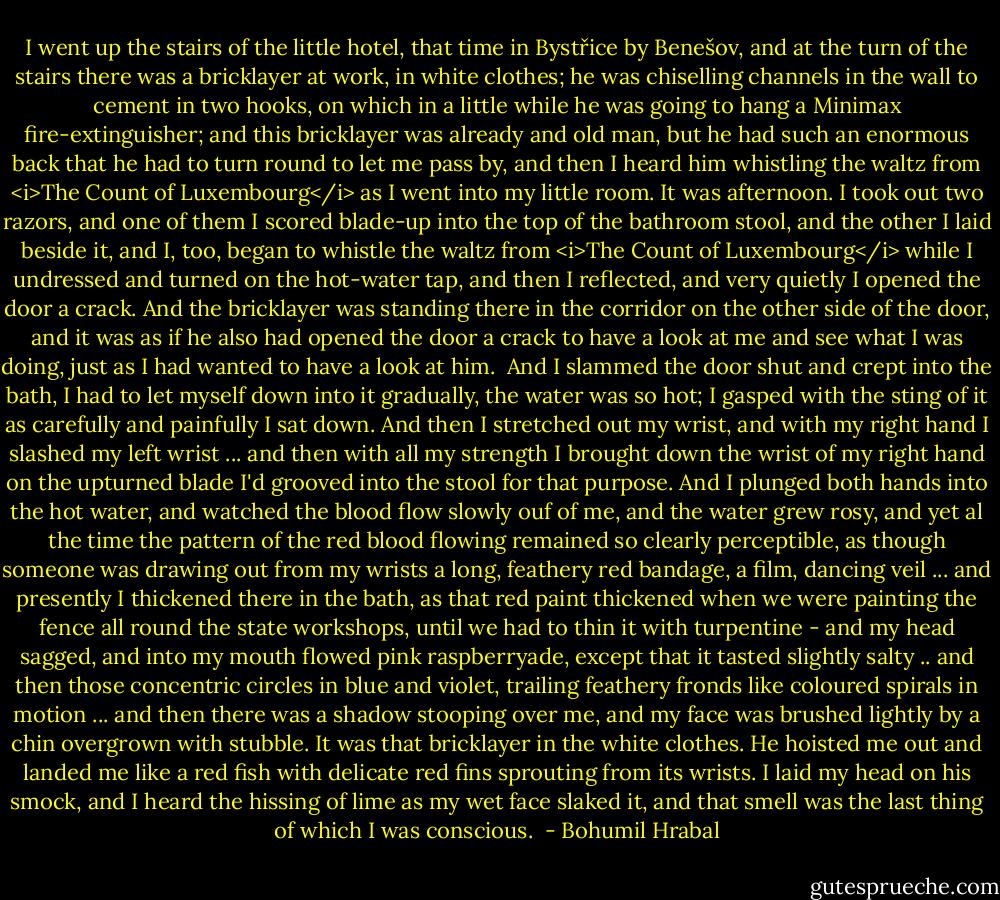 I went up the stairs of the little hotel, that time in Bystřice by Benešov, and at the turn of the stairs there was a bricklayer at work, in white clothes; he was chiselling channels in the wall to cement in two hooks, on which in a little while he was going to hang a Minimax fire-extinguisher; and this bricklayer was already and old man, but he had such an enormous back that he had to turn round to let me pass by, and then I heard him whistling the waltz from <i>The Count of Luxembourg</i> as I went into my little room. It was afternoon. I took out two razors, and one of them I scored blade-up into the top of the bathroom stool, and the other I laid beside it, and I, too, began to whistle the waltz from <i>The Count of Luxembourg</i> while I undressed and turned on the hot-water tap, and then I reflected, and very quietly I opened the door a crack. And the bricklayer was standing there in the corridor on the other side of the door, and it was as if he also had opened the door a crack to have a look at me and see what I was doing, just as I had wanted to have a look at him.<br /><br />And I slammed the door shut and crept into the bath, I had to let myself down into it gradually, the water was so hot; I gasped with the sting of it as carefully and painfully I sat down. And then I stretched out my wrist, and with my right hand I slashed my left wrist ... and then with all my strength I brought down the wrist of my right hand on the upturned blade I'd grooved into the stool for that purpose. And I plunged both hands into the hot water, and watched the blood flow slowly ouf of me, and the water grew rosy, and yet al the time the pattern of the red blood flowing remained so clearly perceptible, as though someone was drawing out from my wrists a long, feathery red bandage, a film, dancing veil ... and presently I thickened there in the bath, as that red paint thickened when we were painting the fence all round the state workshops, until we had to thin it with turpentine - and my head sagged, and into my mouth flowed pink raspberryade, except that it tasted slightly salty .. and then those concentric circles in blue and violet, trailing feathery fronds like coloured spirals in motion ... and then there was a shadow stooping over me, and my face was brushed lightly by a chin overgrown with stubble. It was that bricklayer in the white clothes. He hoisted me out and landed me like a red fish with delicate red fins sprouting from its wrists. I laid my head on his smock, and I heard the hissing of lime as my wet face slaked it, and that smell was the last thing of which I was conscious.  - Bohumil Hrabal
