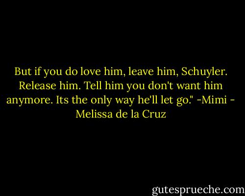 But if you do love him, leave him, Schuyler. Release him. Tell him you don't want him anymore. Its the only way he'll let go." -Mimi - Melissa de la Cruz