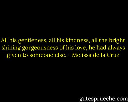 All his gentleness, all his kindness, all the bright shining gorgeousness of his love, he had always given to someone else. - Melissa de la Cruz