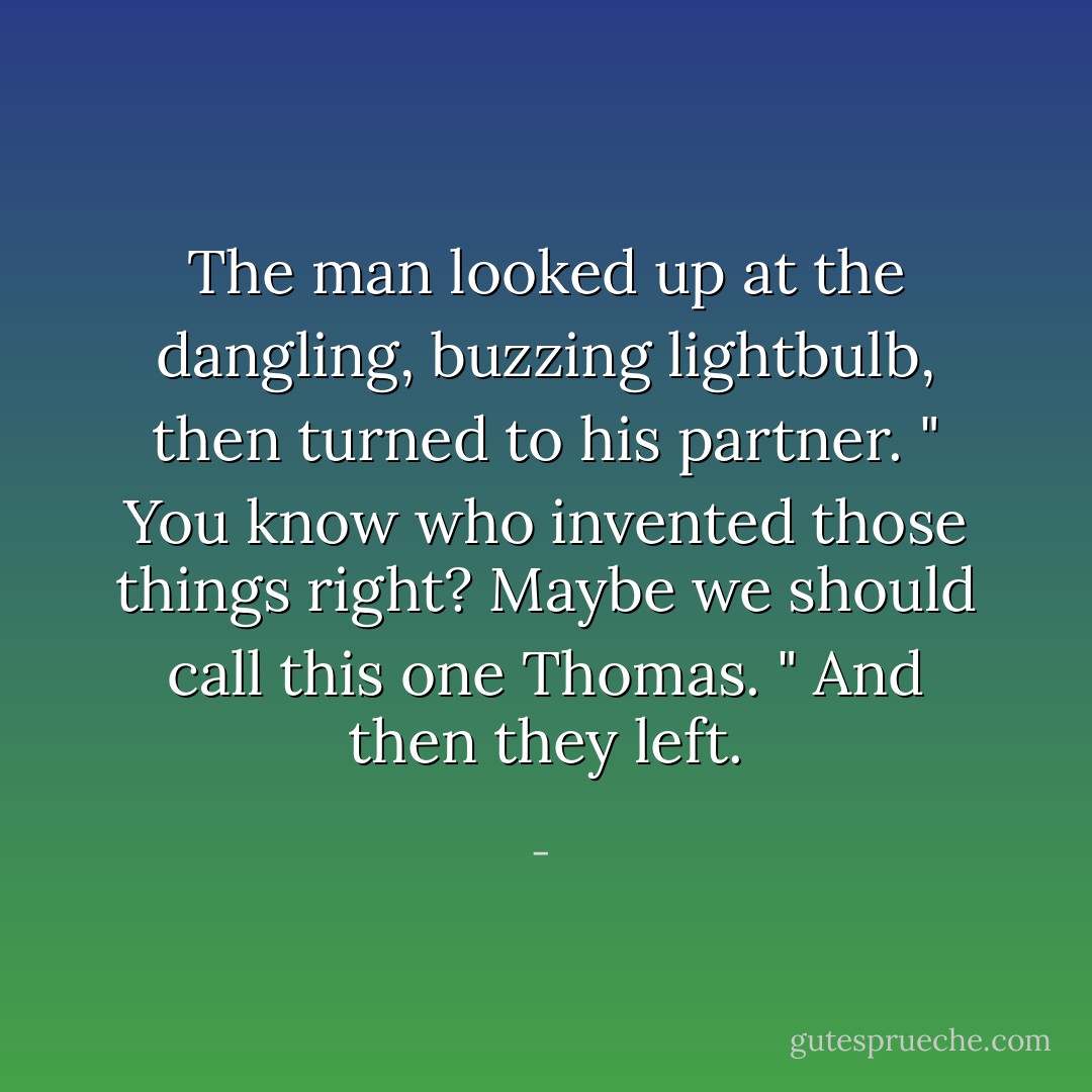 The man looked up at the dangling, buzzing lightbulb, then turned to his partner. " You know who invented those things right? Maybe we should call this one Thomas. " And then they left. - 