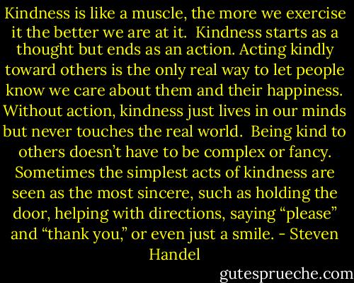 Kindness is like a muscle, the more we exercise it the better we are at it.<br /><br />Kindness starts as a thought but ends as an action. Acting kindly toward others is the only real way to let people know we care about them and their happiness. Without action, kindness just lives in our minds but never touches the real world.<br /><br />Being kind to others doesn’t have to be complex or fancy. Sometimes the simplest acts of kindness are seen as the most sincere, such as holding the door, helping with directions, saying “please” and “thank you,” or even just a smile. - Steven Handel