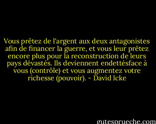 Vous prêtez de l'argent aux deux antagonistes afin de financer la guerre, et vous leur prêtez encore plus pour la reconstruction de leurs pays dévastés. Ils deviennent endettésface à vous (contrôle) et vous augmentez votre richesse (pouvoir). - David Icke