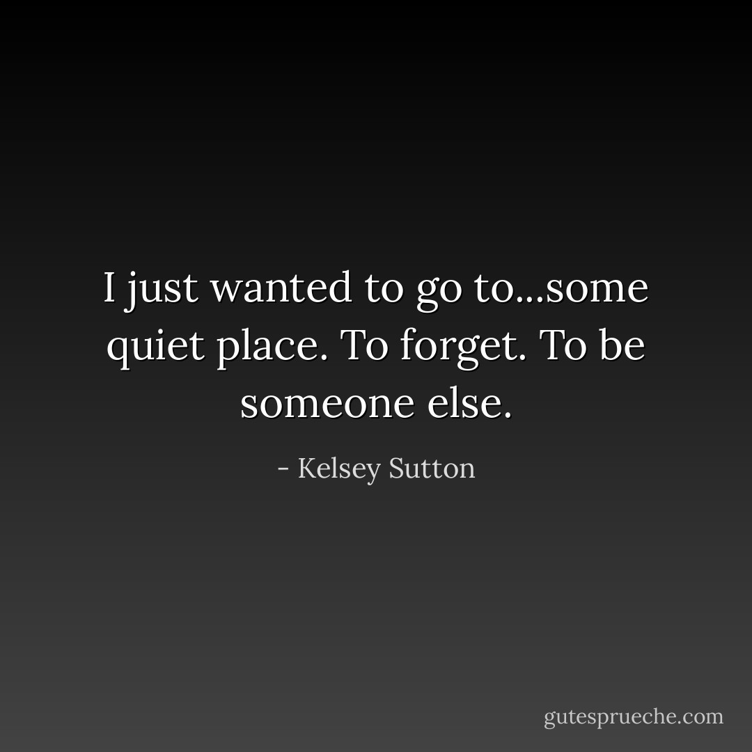 I just wanted to go to...some quiet place. To forget. To be someone else. - Kelsey Sutton