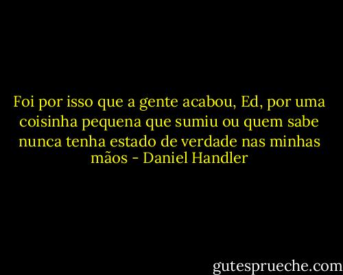 Foi por isso que a gente acabou, Ed, por uma coisinha pequena que sumiu ou quem sabe nunca tenha estado de verdade nas minhas mãos - Daniel Handler