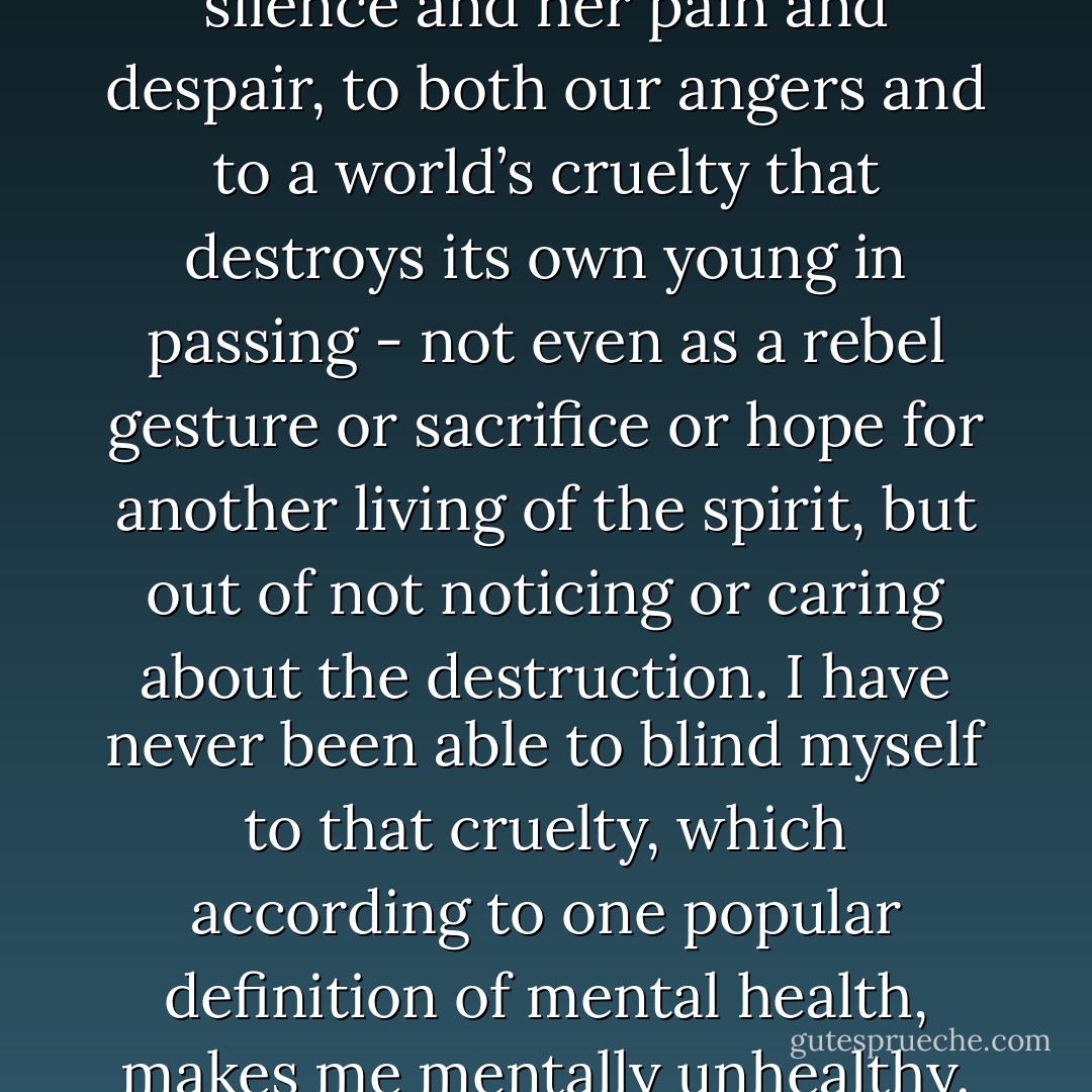 I lost my sister, Gennie, to my silence and her pain and despair, to both our angers and to a world’s cruelty that destroys its own young in passing - not even as a rebel gesture or sacrifice or hope for another living of the spirit, but out of not noticing or caring about the destruction. I have never been able to blind myself to that cruelty, which according to one popular definition of mental health, makes me mentally unhealthy. - Audre Lorde