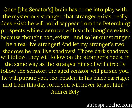 Once [the Senator's] brain has come into play with the mysterious stranger, that stranger exists, really does exist: he will not disappear from the Petersburg prospects while a senator with such thoughts exists, because thought, too, exists.<br /><br />And so let our stranger be a real live stranger! And let my stranger's two shadows be real live shadows!<br /><br />Those dark shadows will follow, they will follow on the stranger's heels, in the same way as the stranger himself will directly follow the senator; the aged senator will pursue you, he will pursue you, too, reader, in his black carriage: and from this day forth you will never forget him! - Andrei Bely