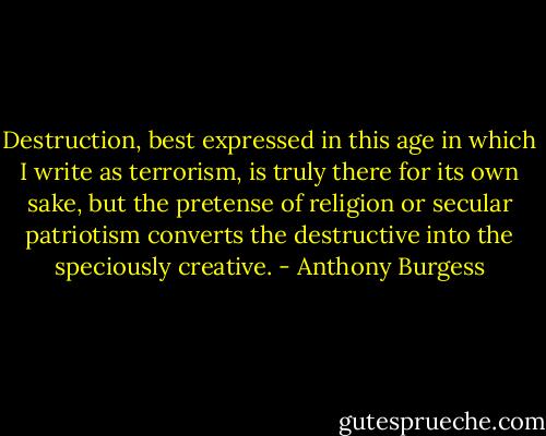 Destruction, best expressed in this age in which I write as terrorism, is truly there for its own sake, but the pretense of religion or secular patriotism converts the destructive into the speciously creative. - Anthony Burgess