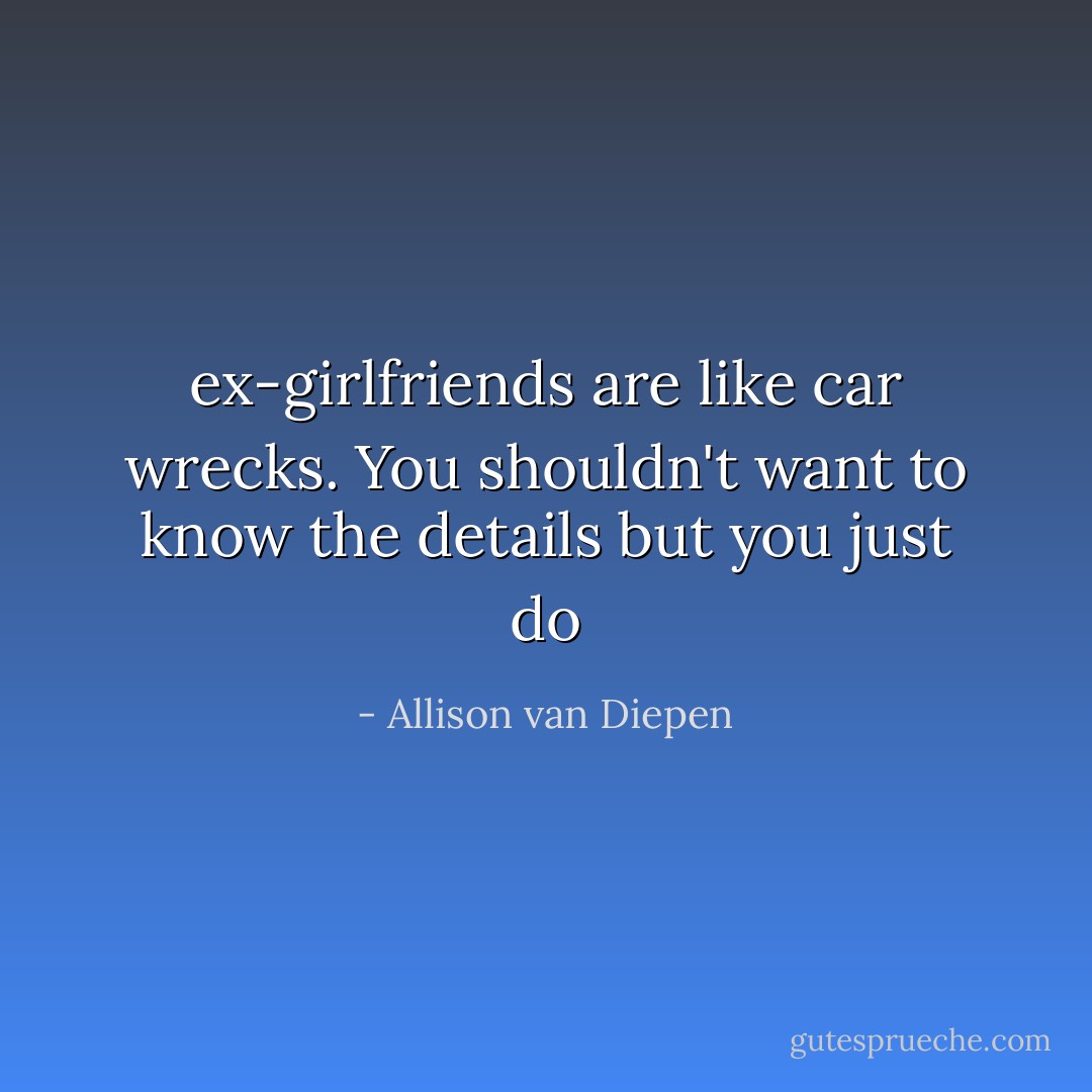 ex-girlfriends are like car wrecks. You shouldn't want to know the details but you just do - Allison van Diepen