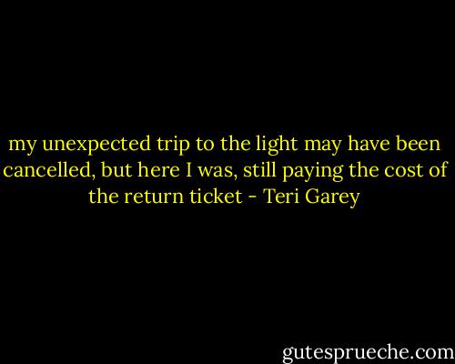 my unexpected trip to the light may have been cancelled, but here I was, still paying the cost of the return ticket - Teri Garey