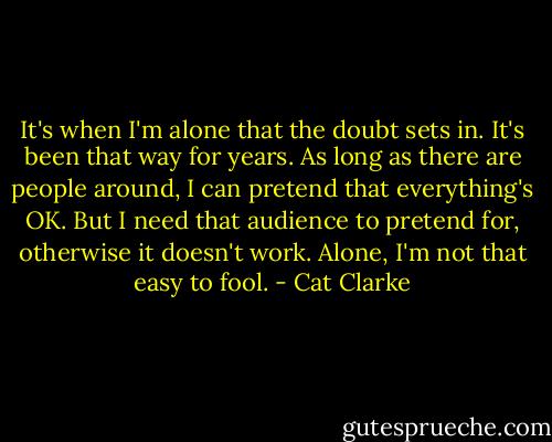 It's when I'm alone that the doubt sets in. It's been that way for years. As long as there are people around, I can pretend that everything's OK. But I need that audience to pretend for, otherwise it doesn't work. Alone, I'm not that easy to fool. - Cat Clarke