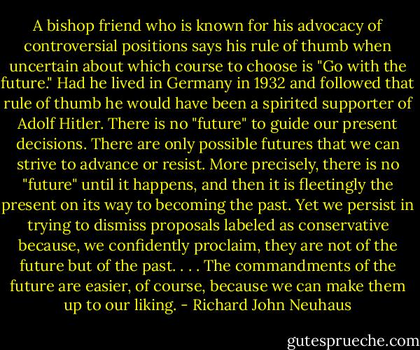 A bishop friend who is known for his advocacy of controversial positions says his rule of thumb when uncertain about which course to choose is "Go with the future." Had he lived in Germany in 1932 and followed that rule of thumb he would have been a spirited supporter of Adolf Hitler. There is no "future" to guide our present decisions. There are only possible futures that we can strive to advance or resist. More precisely, there is no "future" until it happens, and then it is fleetingly the present on its way to becoming the past. Yet we persist in trying to dismiss proposals labeled as conservative because, we confidently proclaim, they are not of the future but of the past. . . . The commandments of the future are easier, of course, because we can make them up to our liking. - Richard John Neuhaus