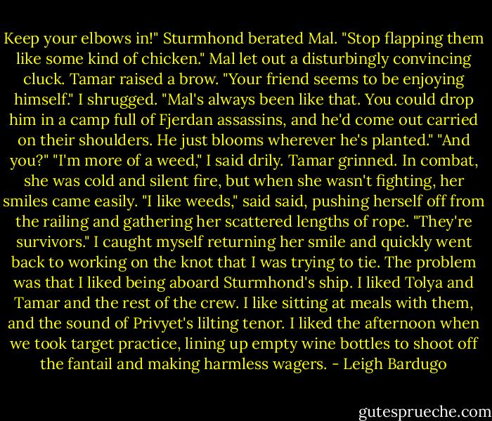 Keep your elbows in!" Sturmhond berated Mal. "Stop flapping them like some kind of chicken."<br />Mal let out a disturbingly convincing cluck.<br />Tamar raised a brow. "Your friend seems to be enjoying himself."<br />I shrugged. "Mal's always been like that. You could drop him in a camp full of Fjerdan assassins, and he'd come out carried on their shoulders. He just blooms wherever he's planted."<br />"And you?"<br />"I'm more of a weed," I said drily.<br />Tamar grinned. In combat, she was cold and silent fire, but when she wasn't fighting, her smiles came easily. "I like weeds," said said, pushing herself off from the railing and gathering her scattered lengths of rope. "They're survivors."<br />I caught myself returning her smile and quickly went back to working on the knot that I was trying to tie. The problem was that I liked being aboard Sturmhond's ship. I liked Tolya and Tamar and the rest of the crew. I like sitting at meals with them, and the sound of Privyet's lilting tenor. I liked the afternoon when we took target practice, lining up empty wine bottles to shoot off the fantail and making harmless wagers. - Leigh Bardugo