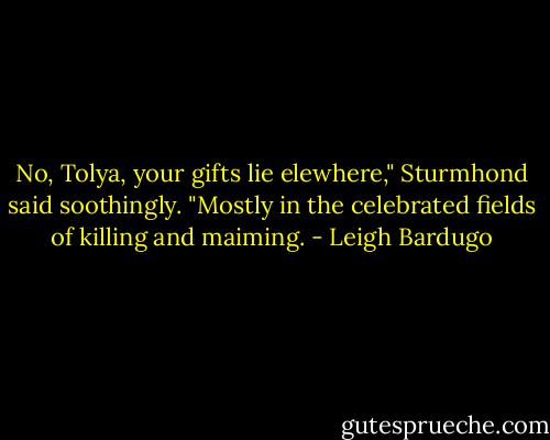 No, Tolya, your gifts lie elewhere," Sturmhond said soothingly. "Mostly in the celebrated fields of killing and maiming. - Leigh Bardugo