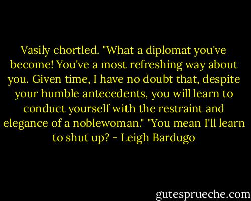 Vasily chortled. "What a diplomat you've become! You've a most refreshing way about you. Given time, I have no doubt that, despite your humble antecedents, you will learn to conduct yourself with the restraint and elegance of a noblewoman."<br />"You mean I'll learn to shut up? - Leigh Bardugo