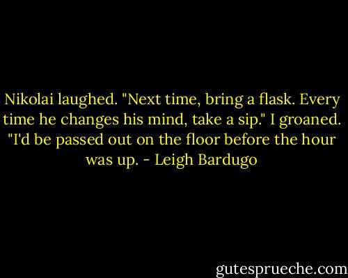 Nikolai laughed. "Next time, bring a flask. Every time he changes his mind, take a sip."<br />I groaned. "I'd be passed out on the floor before the hour was up. - Leigh Bardugo