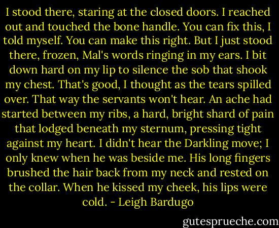 I stood there, staring at the closed doors. I reached out and touched the bone handle.<br />You can fix this, I told myself. You can make this right. But I just stood there, frozen, Mal's words ringing in my ears. I bit down hard on my lip to silence the sob that shook my chest. That's good, I thought as the tears spilled over. That way the servants won't hear. An ache had started between my ribs, a hard, bright shard of pain that lodged beneath my sternum, pressing tight against my heart.<br />I didn't hear the Darkling move; I only knew when he was beside me. His long fingers brushed the hair back from my neck and rested on the collar. When he kissed my cheek, his lips were cold. - Leigh Bardugo