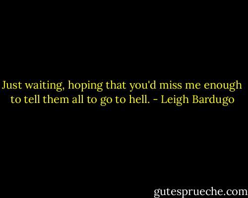 Just waiting, hoping that you'd miss me enough to tell them all to go to hell. - Leigh Bardugo