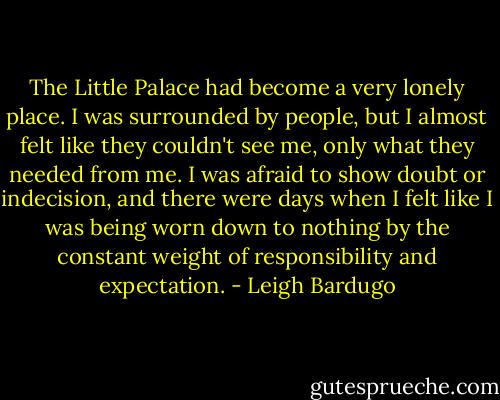 The Little Palace had become a very lonely place. I was surrounded by people, but I almost felt like they couldn't see me, only what they needed from me. I was afraid to show doubt or indecision, and there were days when I felt like I was being worn down to nothing by the constant weight of responsibility and expectation. - Leigh Bardugo
