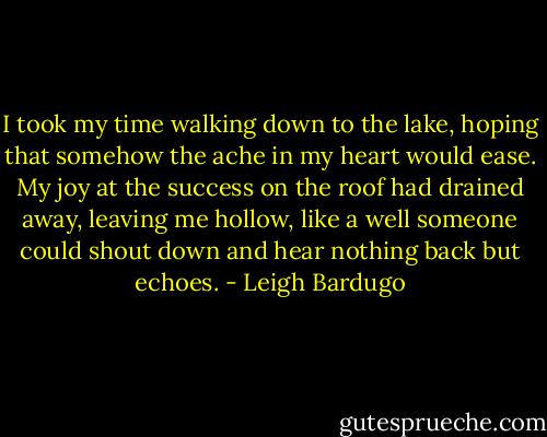 I took my time walking down to the lake, hoping that somehow the ache in my heart would ease. My joy at the success on the roof had drained away, leaving me hollow, like a well someone could shout down and hear nothing back but echoes. - Leigh Bardugo
