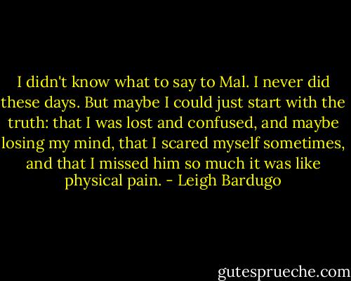 I didn't know what to say to Mal. I never did these days. But maybe I could just start with the truth: that I was lost and confused, and maybe losing my mind, that I scared myself sometimes, and that I missed him so much it was like physical pain. - Leigh Bardugo