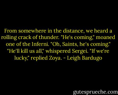 From somewhere in the distance, we heard a rolling crack of thunder.<br />"He's coming," moaned one of the Inferni. "Oh, Saints, he's coming."<br />"He'll kill us all," whispered Sergei.<br />"If we're lucky," replied Zoya. - Leigh Bardugo