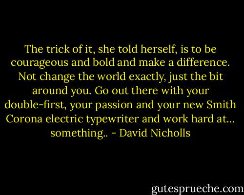 The trick of it, she told herself, is to be courageous and bold and make a difference. Not change the world exactly, just the bit around you. Go out there with your double-first, your passion and your new Smith Corona electric typewriter and work hard at… something.. - David Nicholls