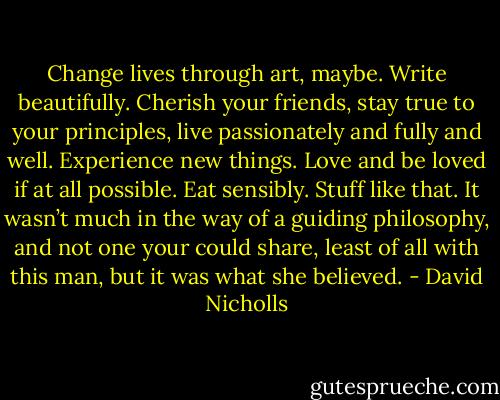 Change lives through art, maybe. Write beautifully. Cherish your friends, stay true to your principles, live passionately and fully and well. Experience new things. Love and be loved if at all possible. Eat sensibly. Stuff like that.<br />It wasn’t much in the way of a guiding philosophy, and not one your could share, least of all with this man, but it was what she believed. - David Nicholls