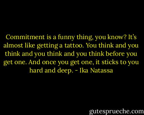 Commitment is a funny thing, you know? It’s almost like getting a tattoo. You think and you think and you think and you think before you get one. And once you get one, it sticks to you hard and deep. - Ika Natassa