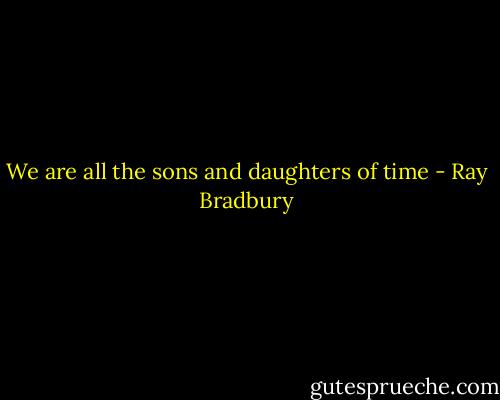 We are all the sons and daughters of time - Ray Bradbury