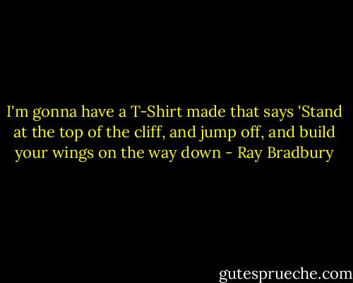 I'm gonna have a T-Shirt made that says 'Stand at the top of the cliff, and jump off, and build your wings on the way down - Ray Bradbury