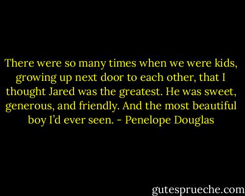 There were so many times when we were kids, growing up next door to each other, that I thought Jared was the greatest. He was sweet, generous, and friendly. And the most beautiful boy I’d ever seen. - Penelope Douglas