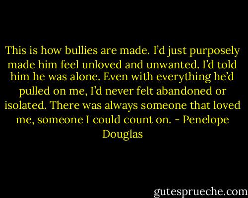 This is how bullies are made. I’d just purposely made him feel unloved and unwanted. I’d told him he was alone. Even with everything he’d pulled on me, I’d never felt abandoned or isolated. There was always someone that loved me, someone I could count on. - Penelope Douglas