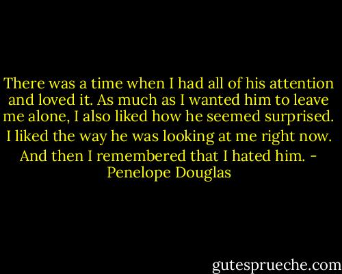 There was a time when I had all of his attention and loved it. As much as I wanted him to leave me alone, I also liked how he seemed surprised. I liked the way he was looking at me right now. And then I remembered that I hated him. - Penelope Douglas