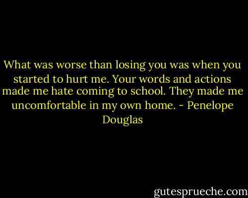 What was worse than losing you was when you started to hurt me. Your words and actions made me hate coming to school. They made me uncomfortable in my own home. - Penelope Douglas