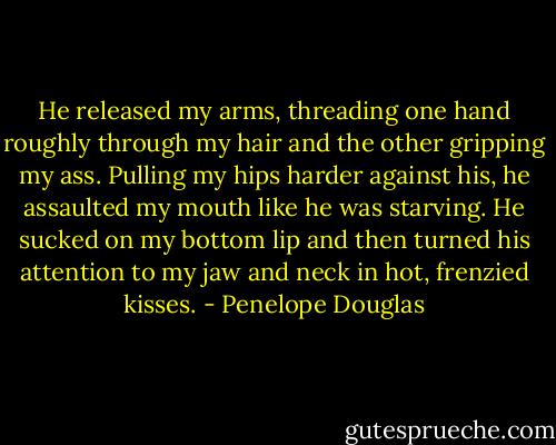 He released my arms, threading one hand roughly through my hair and the other gripping my ass. Pulling my hips harder against his, he assaulted my mouth like he was starving. He sucked on my bottom lip and then turned his attention to my jaw and neck in hot, frenzied kisses. - Penelope Douglas