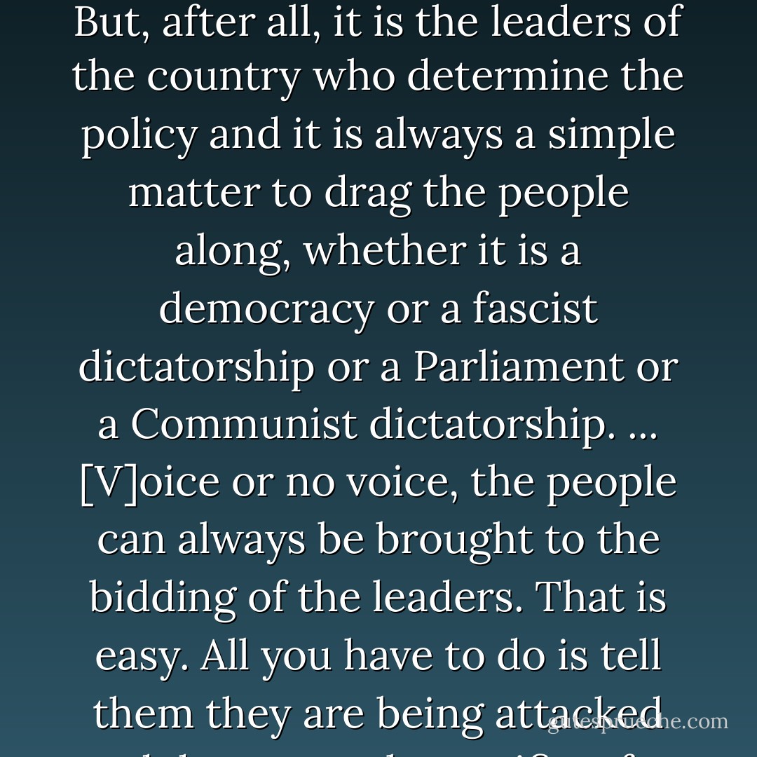 Naturally, the common people don't want war; neither in Russia nor in England nor in America nor, for that matter, in Germany. That is understood. But, after all, it is the leaders of the country who determine the policy and it is always a simple matter to drag the people along, whether it is a democracy or a fascist dictatorship or a Parliament or a Communist dictatorship. ... [V]oice or no voice, the people can always be brought to the bidding of the leaders. That is easy. All you have to do is tell them they are being attacked and denounce the pacifists for lack of patriotism and exposing the country to danger. It works the same way in any country. - Hermann Goering