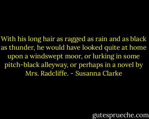With his long hair as ragged as rain and as black as thunder, he would have looked quite at home upon a windswept moor, or lurking in some pitch-black alleyway, or perhaps in a novel by Mrs. Radcliffe. - Susanna Clarke