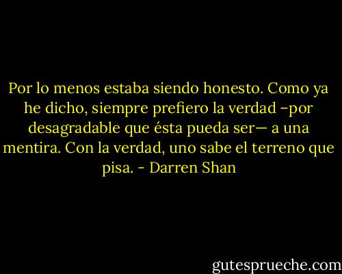 Por lo menos estaba siendo honesto. Como ya he dicho, siempre prefiero la verdad –por desagradable que ésta pueda ser— a una mentira. Con la verdad, uno sabe el terreno que pisa. - Darren Shan