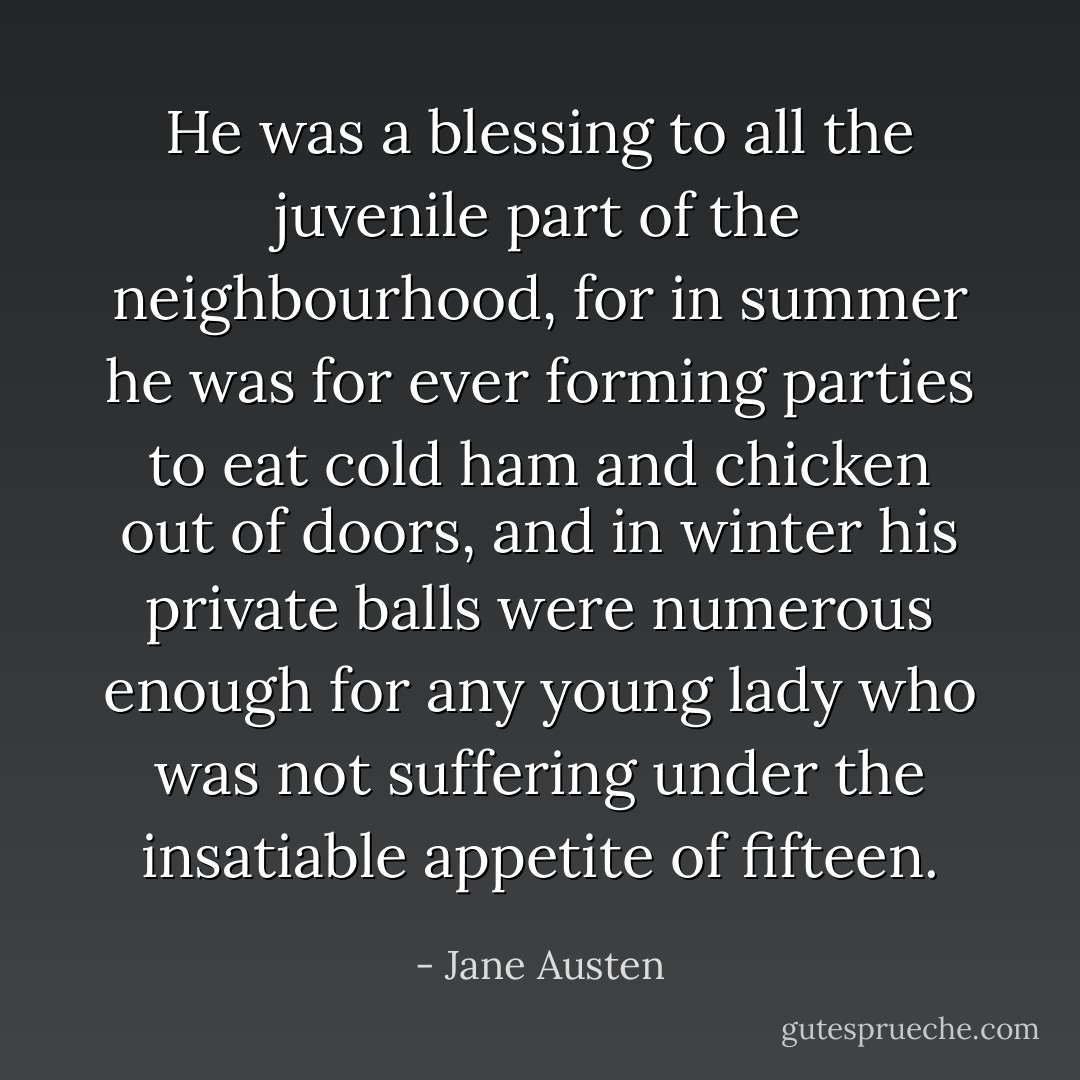 He was a blessing to all the juvenile part of the neighbourhood, for in summer he was for ever forming parties to eat cold ham and chicken out of doors, and in winter his private balls were numerous enough for any young lady who was not suffering under the insatiable appetite of fifteen. - Jane Austen