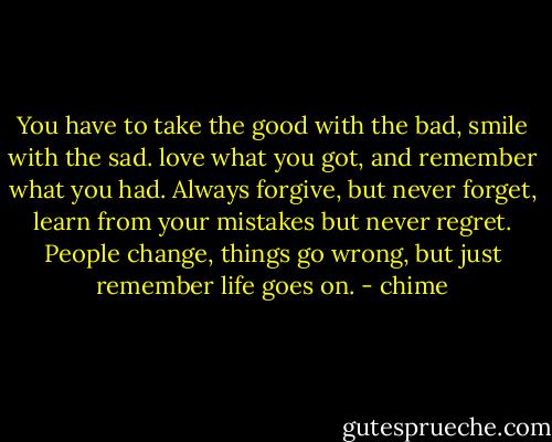 You have to take the good with the bad, smile with the sad. love what you got, and remember what you had. Always forgive, but never forget, learn from your mistakes but never regret. People change, things go wrong, but just remember life goes on. - chime