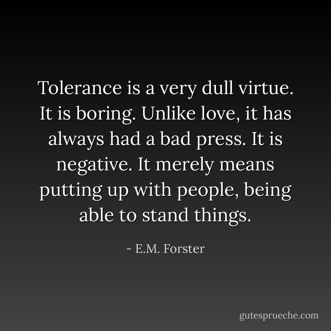 Tolerance is a very dull virtue. It is boring. Unlike love, it has always had a bad press. It is negative. It merely means putting up with people, being able to stand things. - E.M. Forster