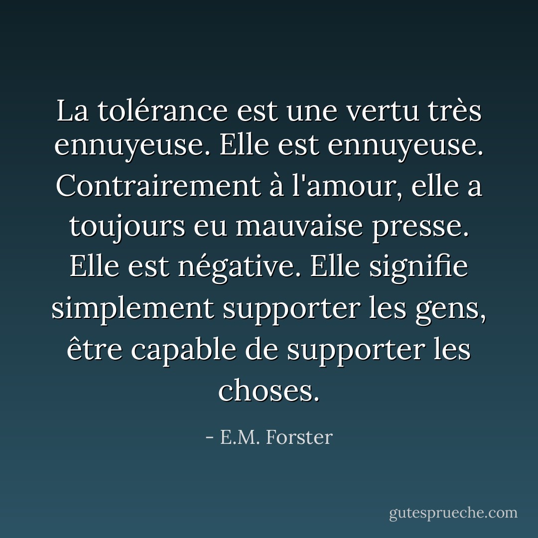La tolérance est une vertu très ennuyeuse. Elle est ennuyeuse. Contrairement à l'amour, elle a toujours eu mauvaise presse. Elle est négative. Elle signifie simplement supporter les gens, être capable de supporter les choses. - E.M. Forster