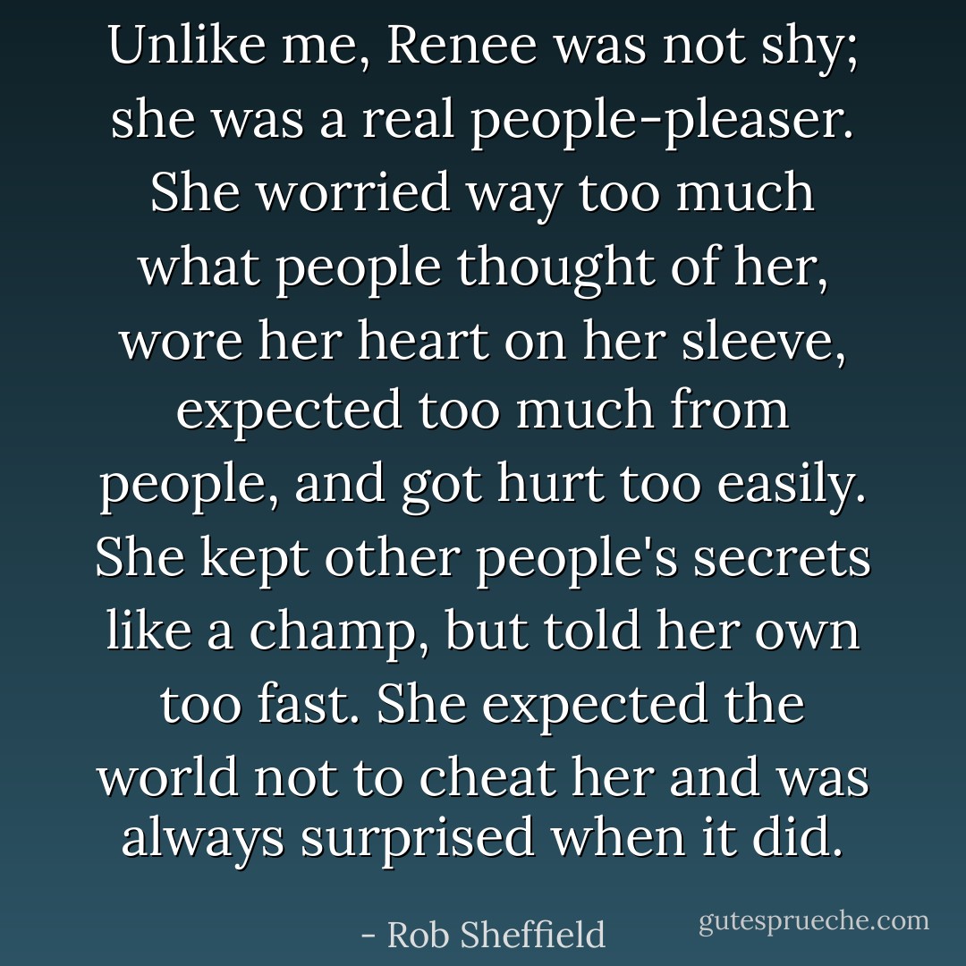 Unlike me, Renee was not shy; she was a real people-pleaser. She worried way too much what people thought of her, wore her heart on her sleeve, expected too much from people, and got hurt too easily. She kept other people's secrets like a champ, but told her own too fast. She expected the world not to cheat her and was always surprised when it did. - Rob Sheffield