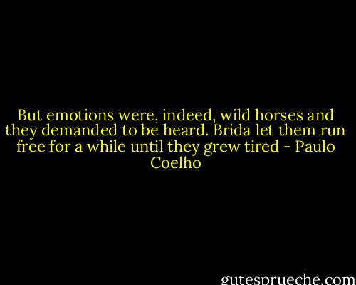 But emotions were, indeed, wild horses and they demanded to be heard. Brida let them run free for a while until they grew tired - Paulo Coelho