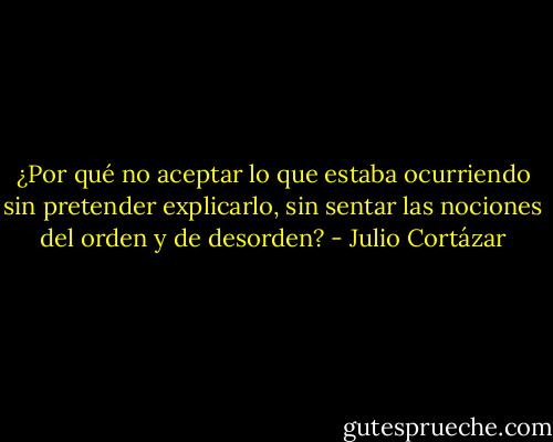 ¿Por qué no aceptar lo que estaba ocurriendo sin pretender explicarlo, sin sentar las nociones del orden y de desorden? - Julio Cortázar
