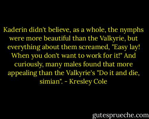 Kaderin didn't believe, as a whole, the nymphs were more beautiful than the Valkyrie, but everything about them screamed, "Easy lay! When you don't want to work for it!" And curiously, many males found that more appealing than the Valkyrie's "Do it and die, simian". - Kresley Cole