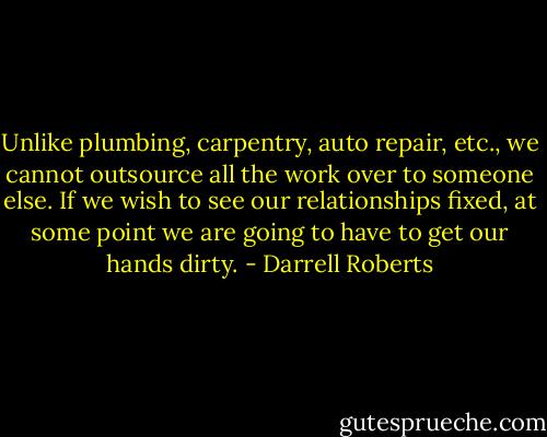 Unlike plumbing, carpentry, auto repair, etc., we cannot outsource all the work over to someone else. If we wish to see our relationships fixed, at some point we are going to have to get our hands dirty. - Darrell Roberts