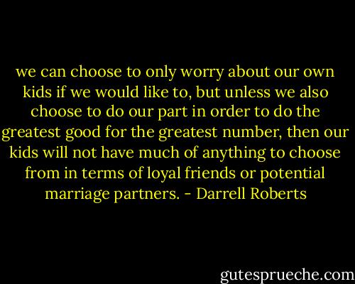 we can choose to only worry about our own kids if we would like to, but unless we also choose to do our part in order to do the greatest good for the greatest number, then our kids will not have much of anything to choose from in terms of loyal friends or potential marriage partners. - Darrell Roberts